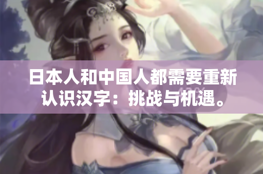 日本人和中国人都需要重新认识汉字：挑战与机遇。