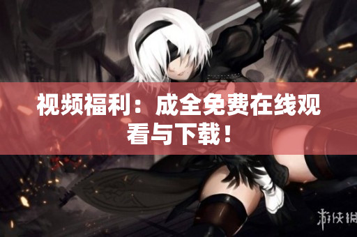 视频福利：成全免费在线观看与下载！