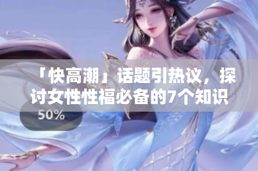 「快高潮」话题引热议，探讨女性性福必备的7个知识点