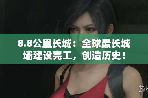 8.8公里长城：全球最长城墙建设完工，创造历史！