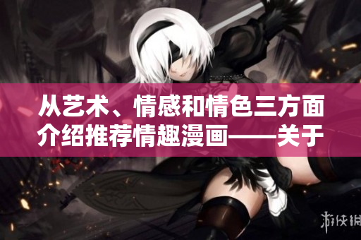 从艺术、情感和情色三方面介绍推荐情趣漫画——关于情趣漫画的全方位福利指南