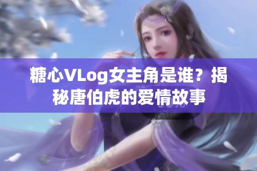 糖心VLog女主角是谁？揭秘唐伯虎的爱情故事