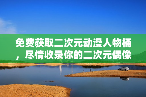 免费获取二次元动漫人物桶，尽情收录你的二次元偶像