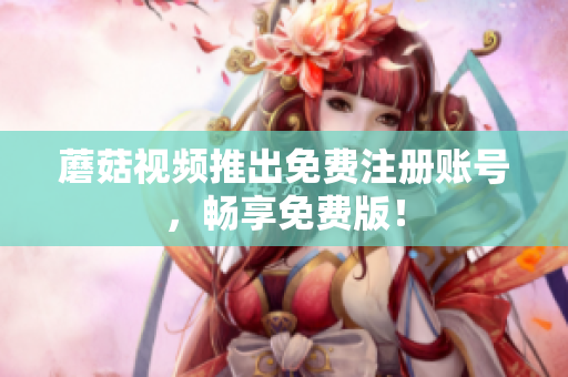 蘑菇视频推出免费注册账号，畅享免费版！