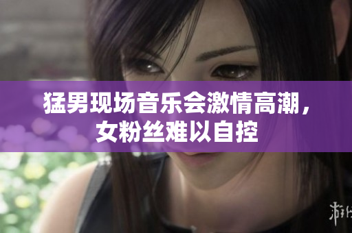 猛男现场音乐会激情高潮，女粉丝难以自控