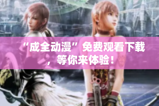 “成全动漫”免费观看下载，等你来体验！