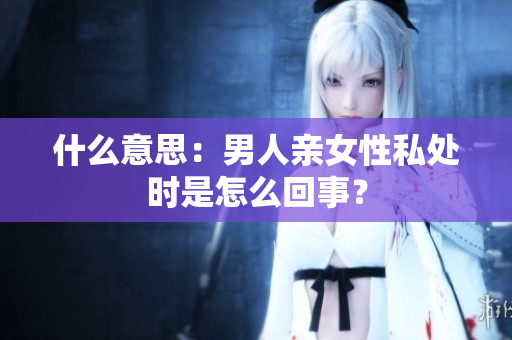 什么意思：男人亲女性私处时是怎么回事？