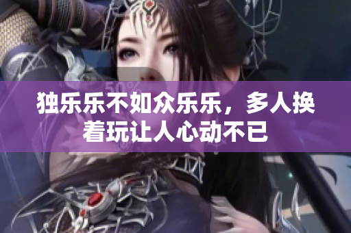 独乐乐不如众乐乐，多人换着玩让人心动不已
