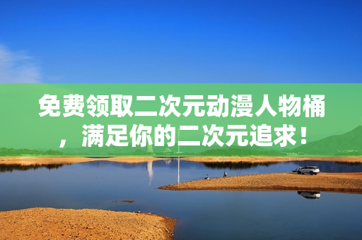免费领取二次元动漫人物桶，满足你的二次元追求！