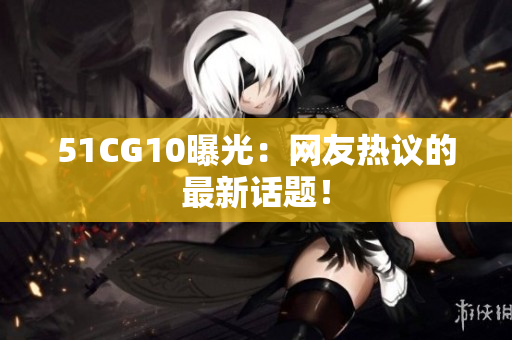 51CG10曝光：网友热议的最新话题！