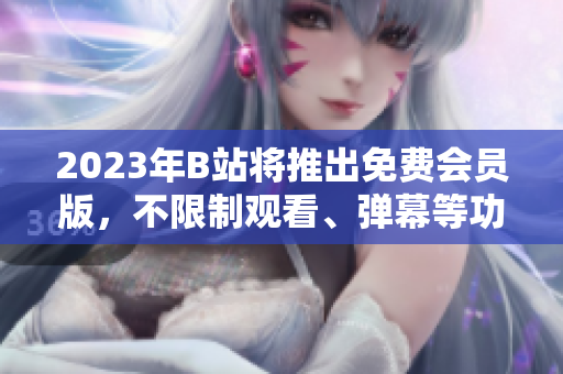 2023年B站将推出免费会员版，不限制观看、弹幕等功能