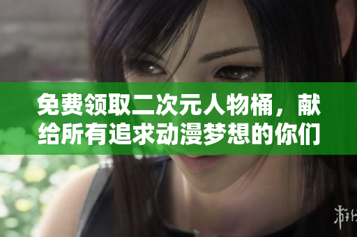 免费领取二次元人物桶，献给所有追求动漫梦想的你们