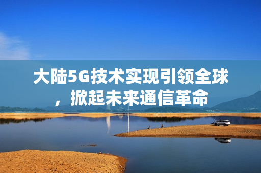 大陆5G技术实现引领全球，掀起未来通信革命