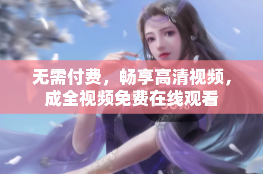 无需付费，畅享高清视频，成全视频免费在线观看
