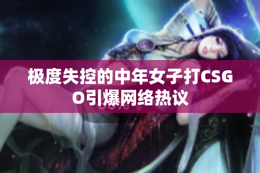 极度失控的中年女子打CSGO引爆网络热议