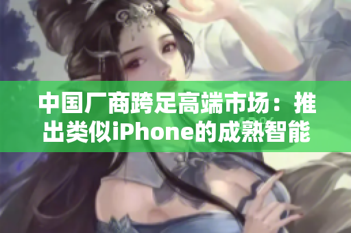 中国厂商跨足高端市场：推出类似iPhone的成熟智能手机