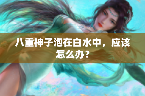 八重神子泡在白水中，应该怎么办？