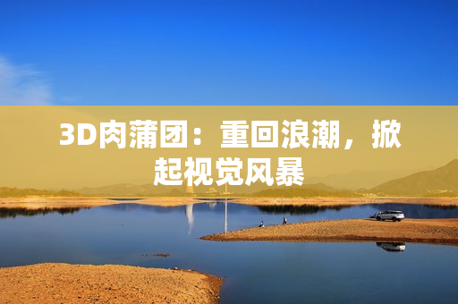 3D肉蒲团：重回浪潮，掀起视觉风暴