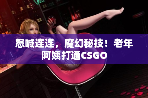 怒喊连连，魔幻秘技！老年阿姨打通CSGO