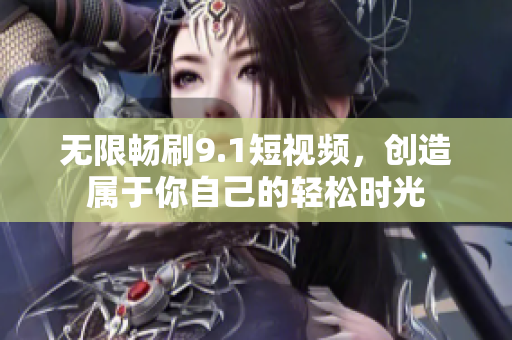 无限畅刷9.1短视频，创造属于你自己的轻松时光