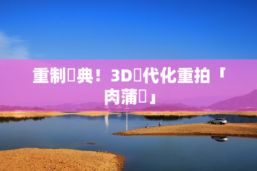 重制經典！3D現代化重拍「肉蒲團」