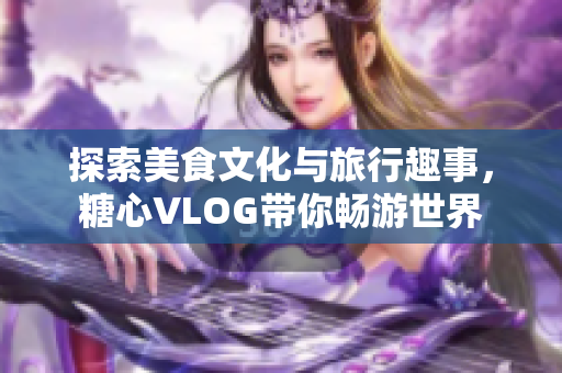 探索美食文化与旅行趣事，糖心VLOG带你畅游世界