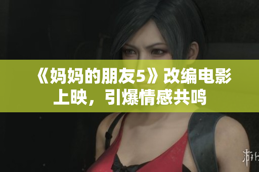 《妈妈的朋友5》改编电影上映，引爆情感共鸣