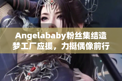 Angelababy粉丝集结造梦工厂应援，力挺偶像前行