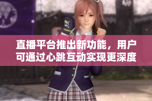 直播平台推出新功能，用户可通过心跳互动实现更深度的交流