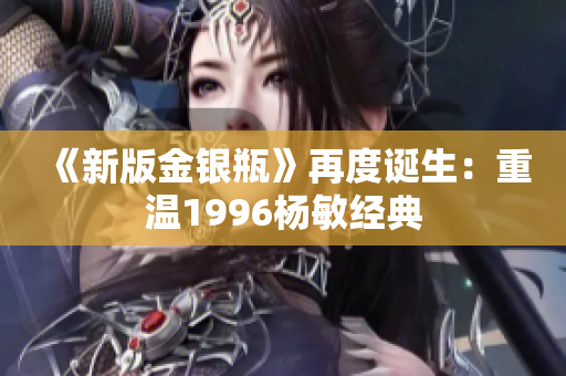 《新版金银瓶》再度诞生：重温1996杨敏经典