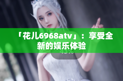 「花儿6968atv」：享受全新的娱乐体验