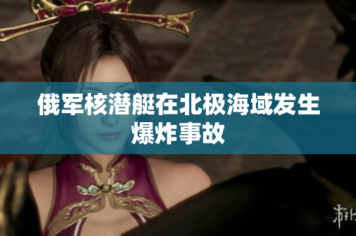 俄军核潜艇在北极海域发生爆炸事故