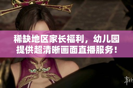 稀缺地区家长福利，幼儿园提供超清晰画面直播服务！