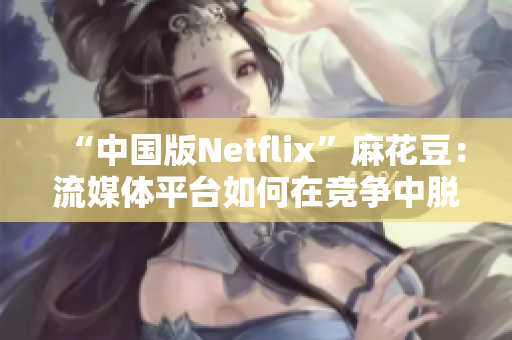 “中国版Netflix”麻花豆：流媒体平台如何在竞争中脱颖而出