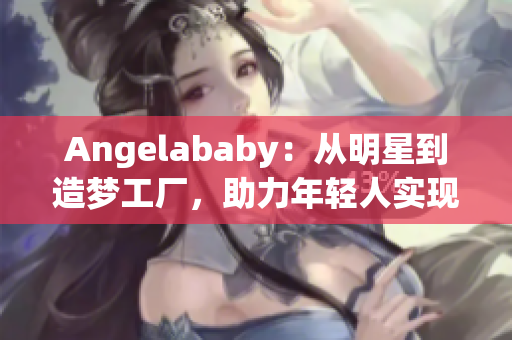 Angelababy：从明星到造梦工厂，助力年轻人实现梦想