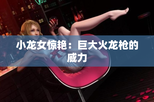小龙女惊艳：巨大火龙枪的威力