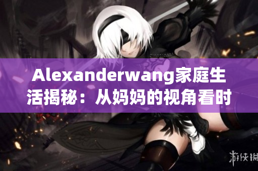 Alexanderwang家庭生活揭秘：从妈妈的视角看时尚界