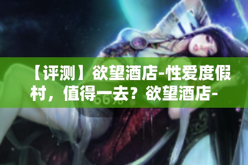 【评测】欲望酒店-性爱度假村，值得一去？欲望酒店-性爱度假村，值得一试？
