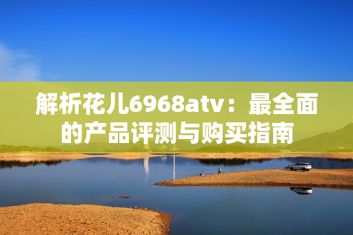 解析花儿6968atv：最全面的产品评测与购买指南