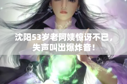 沈阳53岁老阿姨惊讶不已，失声叫出爆炸音！