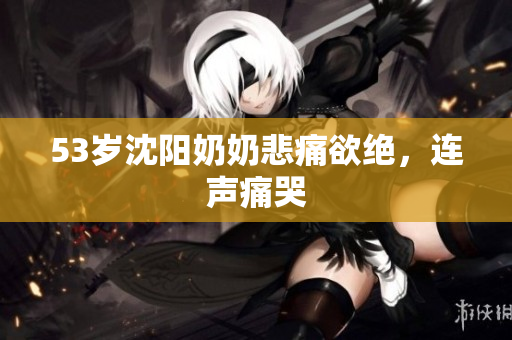 53岁沈阳奶奶悲痛欲绝，连声痛哭