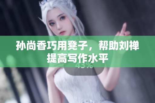 孙尚香巧用凳子，帮助刘禅提高写作水平