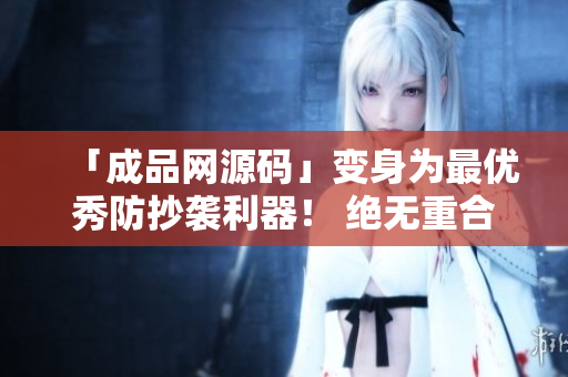 「成品网源码」变身为最优秀防抄袭利器！ 绝无重合，让你傲视文章！