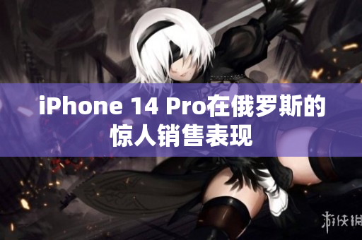 iPhone 14 Pro在俄罗斯的惊人销售表现