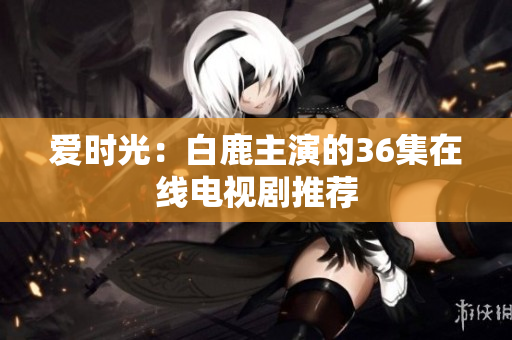 爱时光：白鹿主演的36集在线电视剧推荐