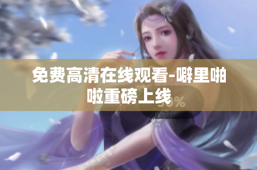 免费高清在线观看-噼里啪啦重磅上线