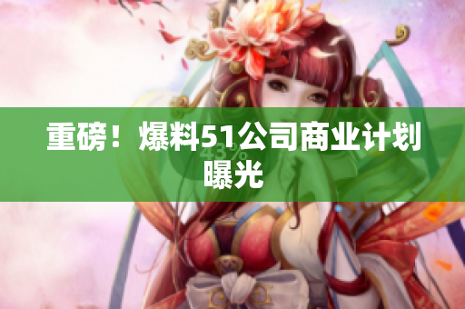 重磅！爆料51公司商业计划曝光