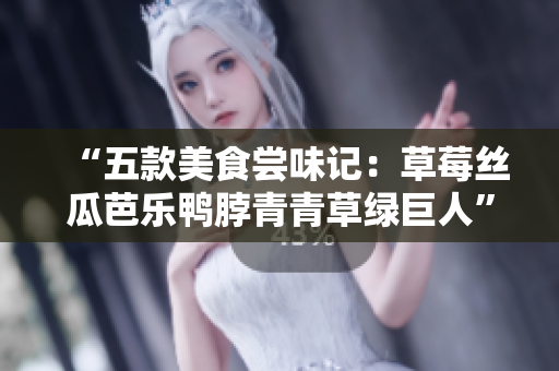 “五款美食尝味记：草莓丝瓜芭乐鸭脖青青草绿巨人”