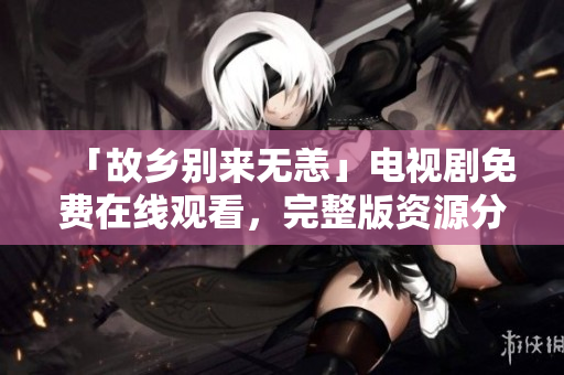 「故乡别来无恙」电视剧免费在线观看，完整版资源分享