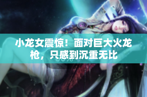 小龙女震惊！面对巨大火龙枪，只感到沉重无比
